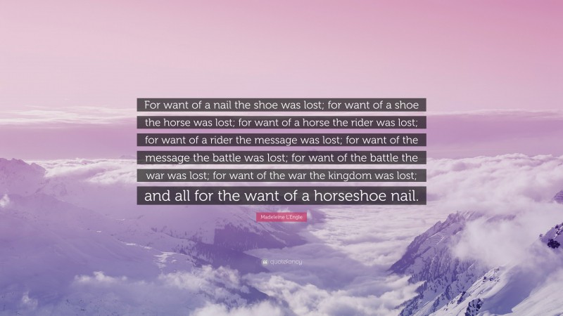Madeleine L'Engle Quote: “For want of a nail the shoe was lost; for want of a shoe the horse was lost; for want of a horse the rider was lost; for want of a rider the message was lost; for want of the message the battle was lost; for want of the battle the war was lost; for want of the war the kingdom was lost; and all for the want of a horseshoe nail.”