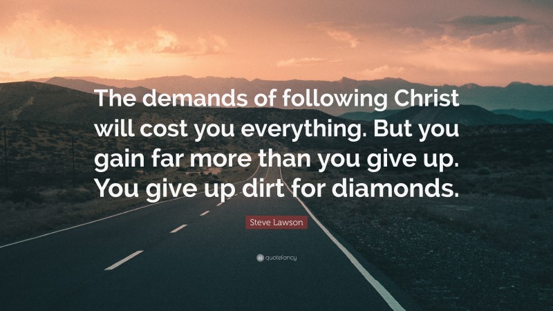 Steve Lawson Quote: “The demands of following Christ will cost you everything. But you gain far more than you give up. You give up dirt for diamonds.”