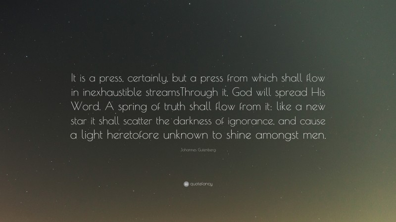 Johannes Gutenberg Quote: “It is a press, certainly, but a press from which shall flow in inexhaustible streamsThrough it, God will spread His Word. A spring of truth shall flow from it: like a new star it shall scatter the darkness of ignorance, and cause a light heretofore unknown to shine amongst men.”
