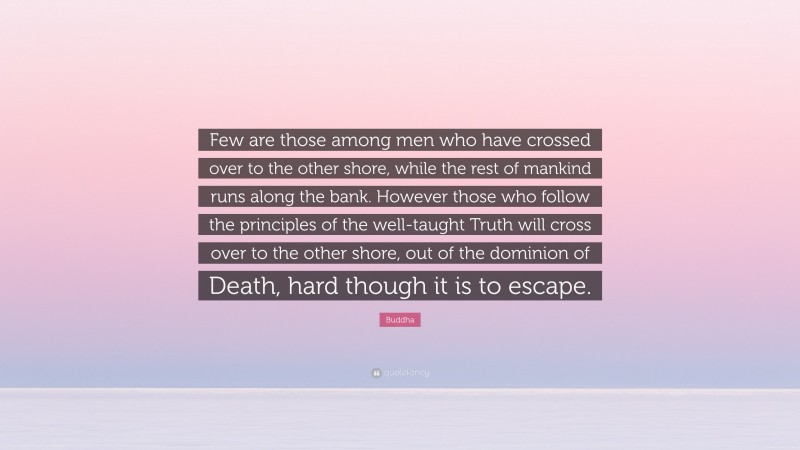 Buddha Quote: “Few are those among men who have crossed over to the other shore, while the rest of mankind runs along the bank. However those who follow the principles of the well-taught Truth will cross over to the other shore, out of the dominion of Death, hard though it is to escape.”