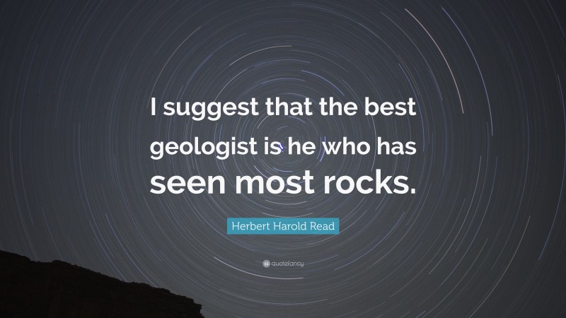 Herbert Harold Read Quote: “I suggest that the best geologist is he who has seen most rocks.”
