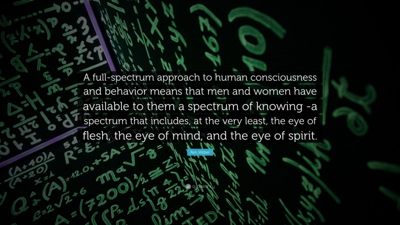 Ken Wilber Quote: “A full-spectrum approach to human consciousness and behavior means that men and women have available to them a spectrum of knowing -a spectrum that includes, at the very least, the eye of flesh, the eye of mind, and the eye of spirit.”