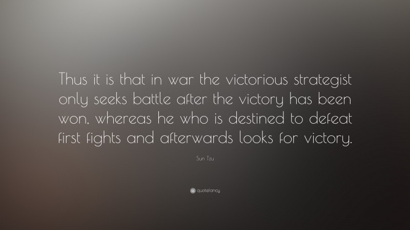 Sun Tzu Quote: “Thus it is that in war the victorious strategist only seeks battle after the victory has been won, whereas he who is destined to defeat first fights and afterwards looks for victory.”