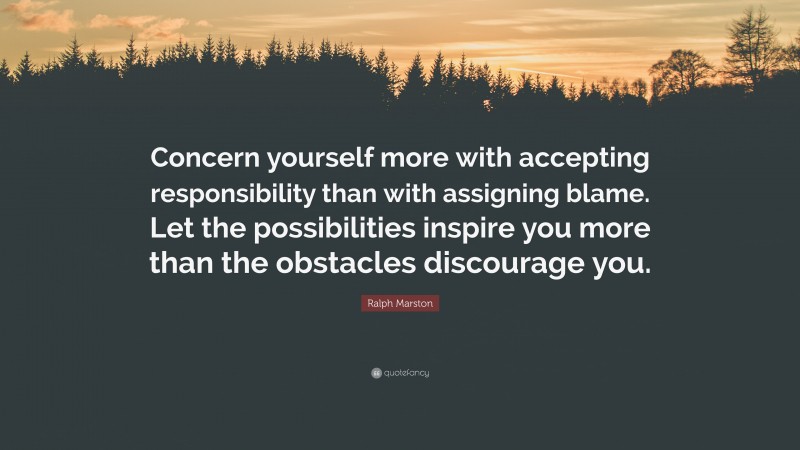 Ralph Marston Quote: “Concern yourself more with accepting responsibility than with assigning blame. Let the possibilities inspire you more than the obstacles discourage you.”