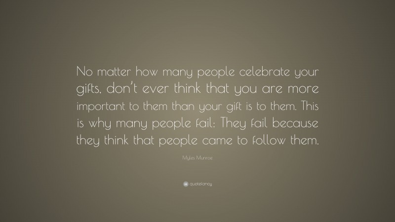Myles Munroe Quote: “No matter how many people celebrate your gifts, don’t ever think that you are more important to them than your gift is to them. This is why many people fail: They fail because they think that people came to follow them.”
