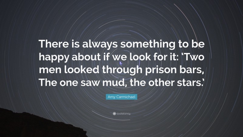 Amy Carmichael Quote: “There is always something to be happy about if we look for it: ‘Two men looked through prison bars, The one saw mud, the other stars.’”