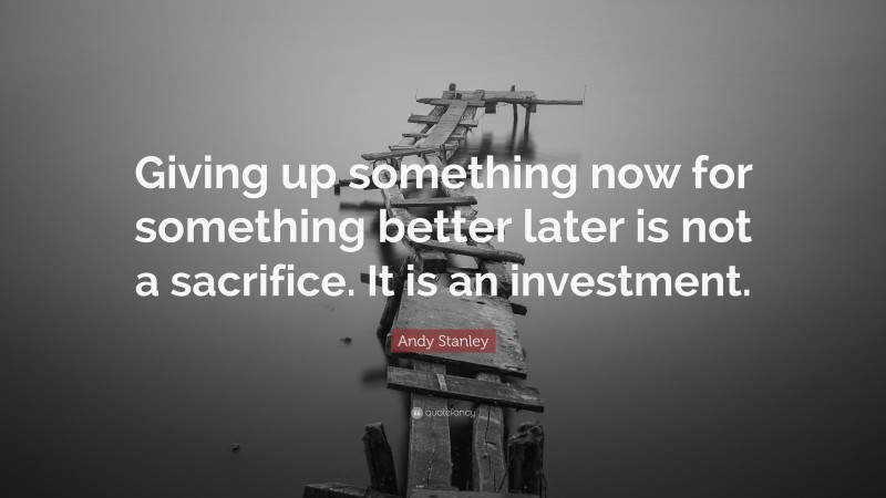 Andy Stanley Quote: “Giving up something now for something better later is not a sacrifice. It is an investment.”