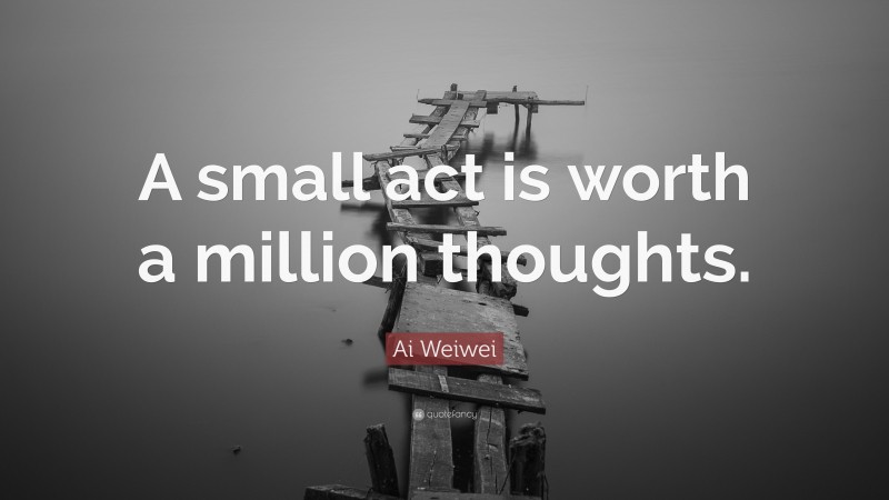 Ai Weiwei Quote: “A small act is worth a million thoughts.”