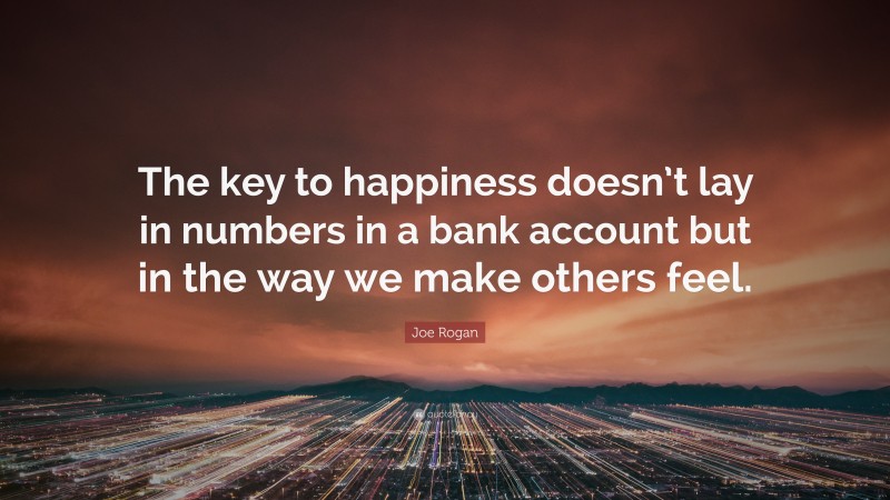 Joe Rogan Quote: “The key to happiness doesn’t lay in numbers in a bank account but in the way we make others feel.”