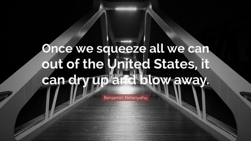 Benjamin Netanyahu Quote: “Once we squeeze all we can out of the United States, it can dry up and blow away.”