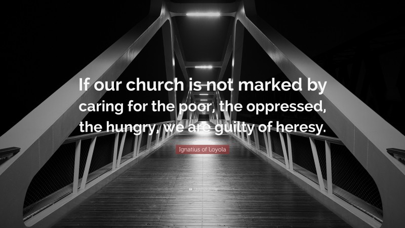 Ignatius of Loyola Quote: “If our church is not marked by caring for the poor, the oppressed, the hungry, we are guilty of heresy.”