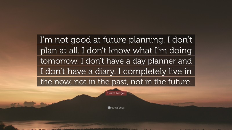 Heath Ledger Quote: “I’m not good at future planning. I don’t plan at all. I don’t know what I’m doing tomorrow. I don’t have a day planner and I don’t have a diary. I completely live in the now, not in the past, not in the future.”