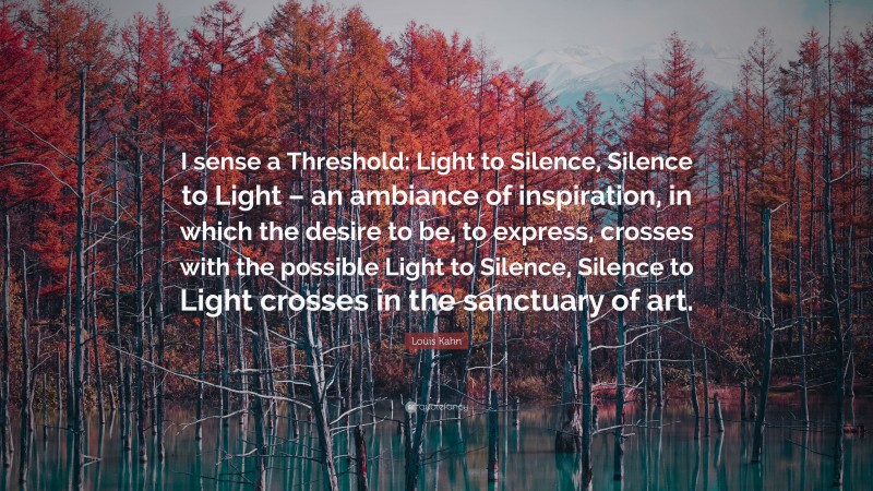 Louis Kahn Quote: “I sense a Threshold: Light to Silence, Silence to Light – an ambiance of inspiration, in which the desire to be, to express, crosses with the possible Light to Silence, Silence to Light crosses in the sanctuary of art.”