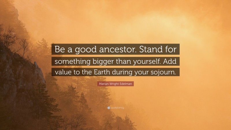 Marian Wright Edelman Quote: “Be a good ancestor. Stand for something bigger than yourself. Add value to the Earth during your sojourn.”