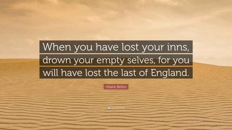 Hilaire Belloc Quote: “When you have lost your inns, drown your empty selves, for you will have lost the last of England.”