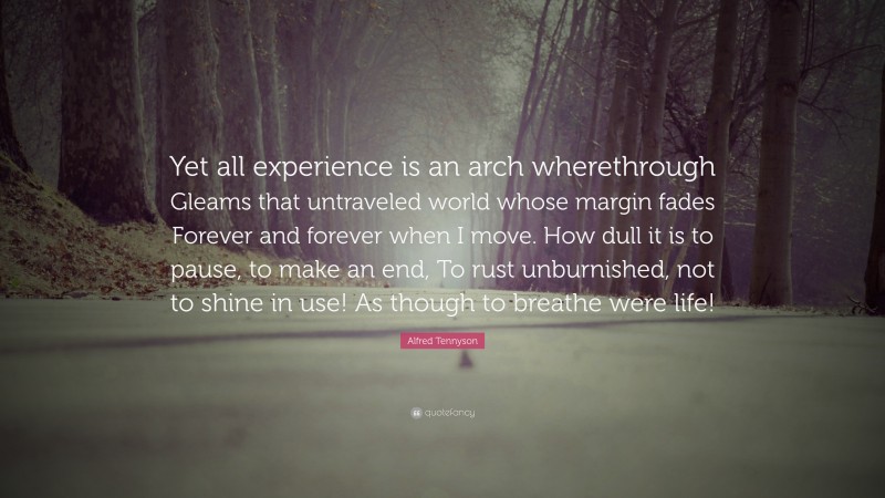 Alfred Tennyson Quote: “Yet all experience is an arch wherethrough Gleams that untraveled world whose margin fades Forever and forever when I move. How dull it is to pause, to make an end, To rust unburnished, not to shine in use! As though to breathe were life!”