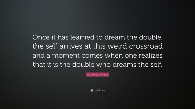 Carlos Castaneda Quote: “Once it has learned to dream the double, the self arrives at this weird crossroad and a moment comes when one realizes that it is the double who dreams the self.”