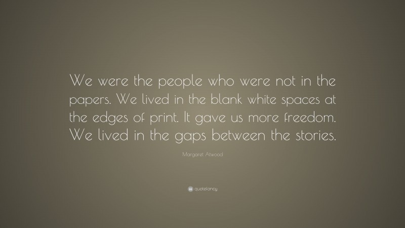 Margaret Atwood Quote: “We were the people who were not in the papers. We lived in the blank white spaces at the edges of print. It gave us more freedom. We lived in the gaps between the stories.”