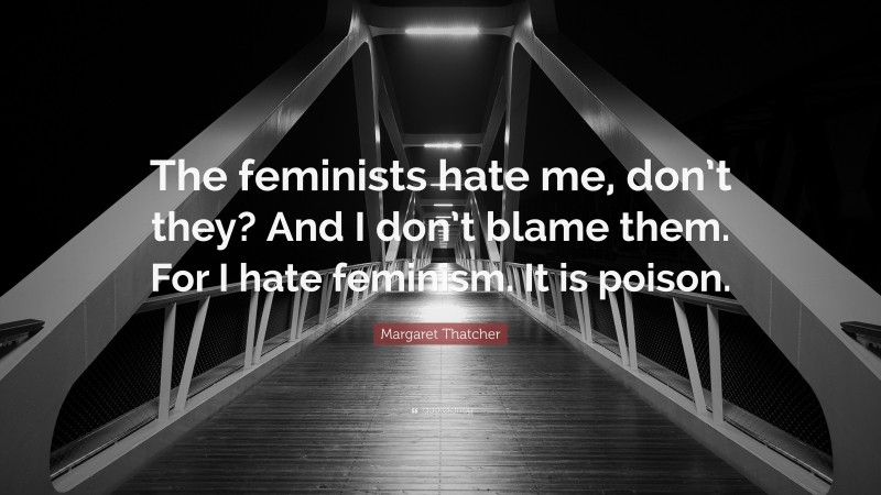 Margaret Thatcher Quote: “The feminists hate me, don’t they? And I don’t blame them. For I hate feminism. It is poison.”