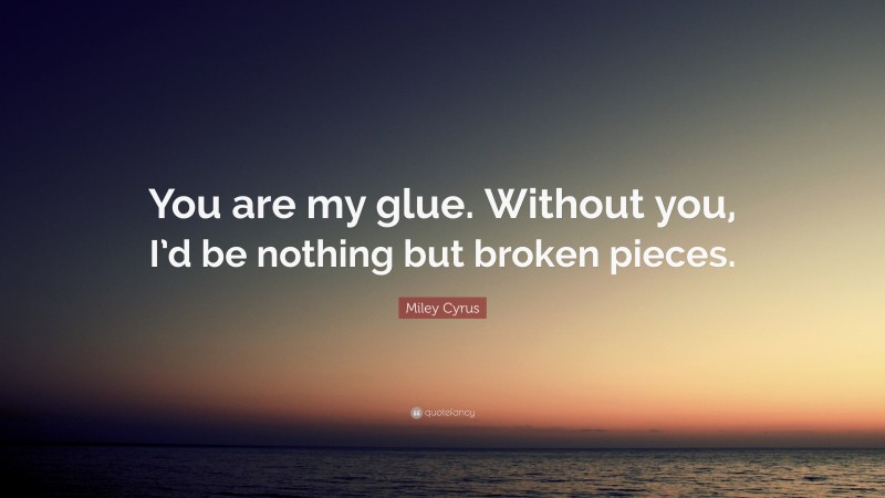 Miley Cyrus Quote: “You are my glue. Without you, I’d be nothing but broken pieces.”