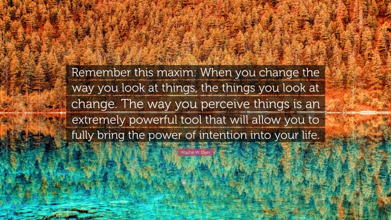 Wayne W. Dyer Quote: “Remember this maxim: When you change the way you look at things, the things you look at change. The way you perceive things is an extremely powerful tool that will allow you to fully bring the power of intention into your life.”