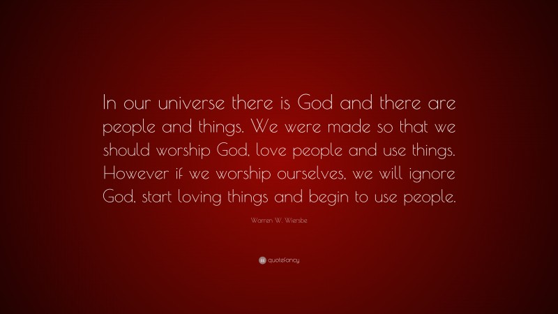 Warren W. Wiersbe Quote: “In our universe there is God and there are people and things. We were made so that we should worship God, love people and use things. However if we worship ourselves, we will ignore God, start loving things and begin to use people.”