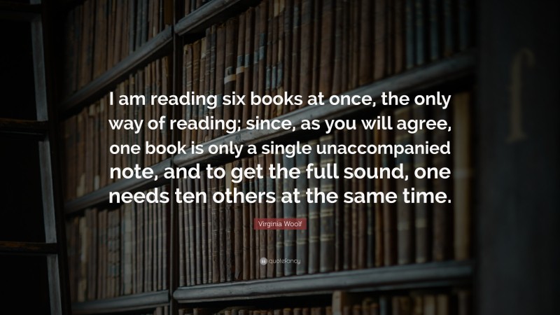 Virginia Woolf Quote: “I am reading six books at once, the only way of reading; since, as you will agree, one book is only a single unaccompanied note, and to get the full sound, one needs ten others at the same time.”