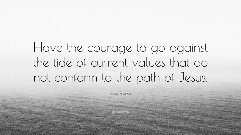 Pope Francis Quote: “Have the courage to go against the tide of current values that do not conform to the path of Jesus.”