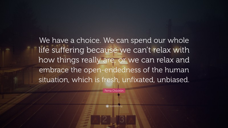Pema Chödrön Quote: “We have a choice. We can spend our whole life suffering because we can’t relax with how things really are, or we can relax and embrace the open-endedness of the human situation, which is fresh, unfixated, unbiased.”