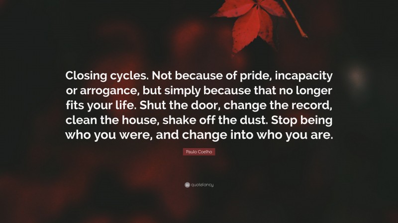 Paulo Coelho Quote: “Closing cycles. Not because of pride, incapacity or arrogance, but simply because that no longer fits your life. Shut the door, change the record, clean the house, shake off the dust. Stop being who you were, and change into who you are.”