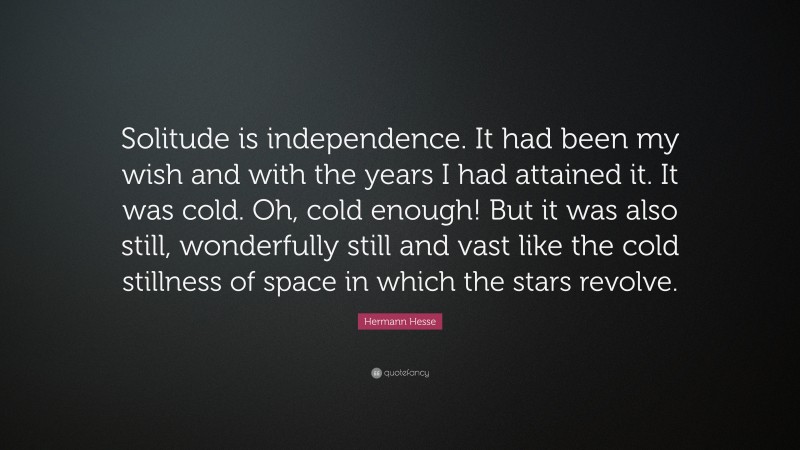 Hermann Hesse Quote: “Solitude is independence. It had been my wish and with the years I had attained it. It was cold. Oh, cold enough! But it was also still, wonderfully still and vast like the cold stillness of space in which the stars revolve.”