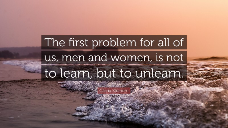 Gloria Steinem Quote: “The first problem for all of us, men and women, is not to learn, but to unlearn.”