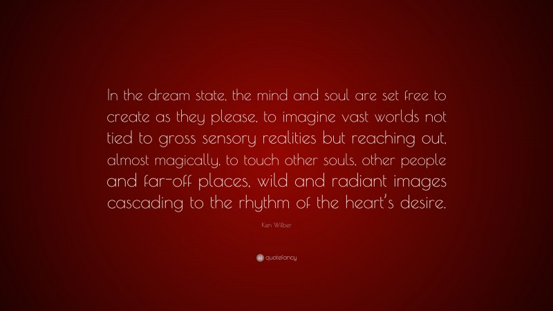 Ken Wilber Quote: “In the dream state, the mind and soul are set free to create as they please, to imagine vast worlds not tied to gross sensory realities but reaching out, almost magically, to touch other souls, other people and far-off places, wild and radiant images cascading to the rhythm of the heart’s desire.”