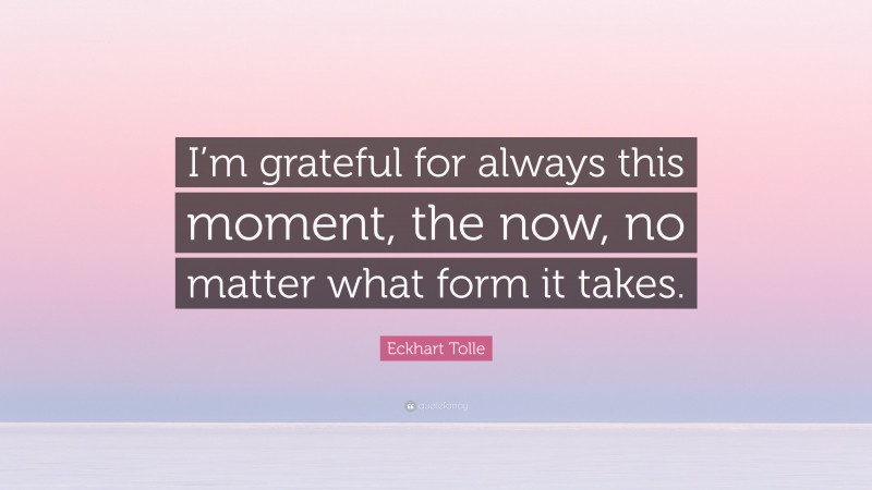 Eckhart Tolle Quote: “I’m grateful for always this moment, the now, no matter what form it takes.”