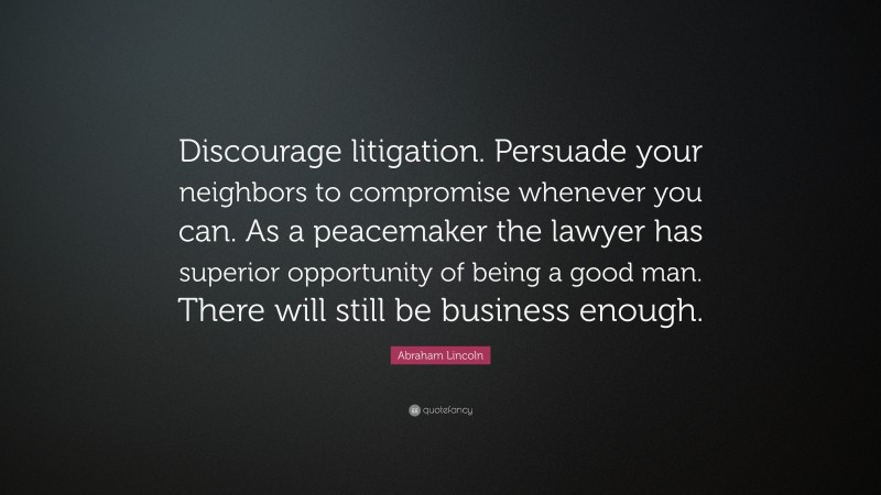Abraham Lincoln Quote: “Discourage litigation. Persuade your neighbors to compromise whenever you can. As a peacemaker the lawyer has superior opportunity of being a good man. There will still be business enough.”