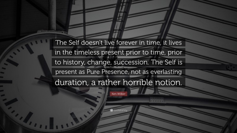 Ken Wilber Quote: “The Self doesn’t live forever in time, it lives in the timeless present prior to time, prior to history, change, succession. The Self is present as Pure Presence, not as everlasting duration, a rather horrible notion.”