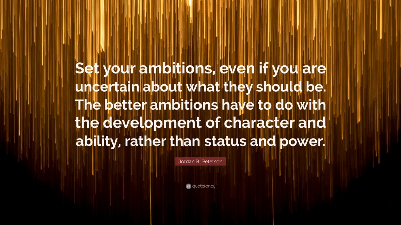 Jordan B. Peterson Quote: “Set your ambitions, even if you are uncertain about what they should be. The better ambitions have to do with the development of character and ability, rather than status and power.”
