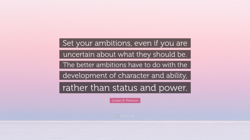 Jordan B. Peterson Quote: “Set your ambitions, even if you are uncertain about what they should be. The better ambitions have to do with the development of character and ability, rather than status and power.”