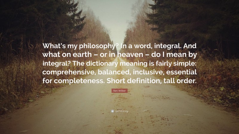 Ken Wilber Quote: “What’s my philosophy? In a word, integral. And what on earth – or in heaven – do I mean by integral? The dictionary meaning is fairly simple: comprehensive, balanced, inclusive, essential for completeness. Short definition, tall order.”