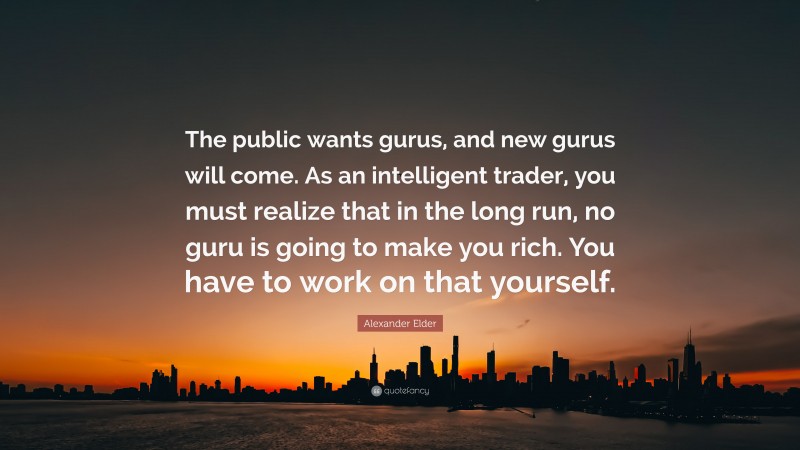 Alexander Elder Quote: “The public wants gurus, and new gurus will come. As an intelligent trader, you must realize that in the long run, no guru is going to make you rich. You have to work on that yourself.”