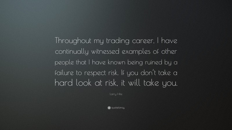 Larry Hite Quote: “Throughout my trading career, I have continually witnessed examples of other people that I have known being ruined by a failure to respect risk. If you don’t take a hard look at risk, it will take you.”
