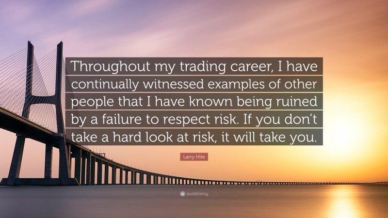 Larry Hite Quote: “Throughout my trading career, I have continually witnessed examples of other people that I have known being ruined by a failure to respect risk. If you don’t take a hard look at risk, it will take you.”