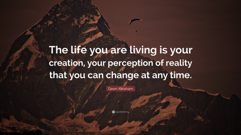 Dawn Abraham Quote: “The life you are living is your creation, your perception of reality that you can change at any time.”