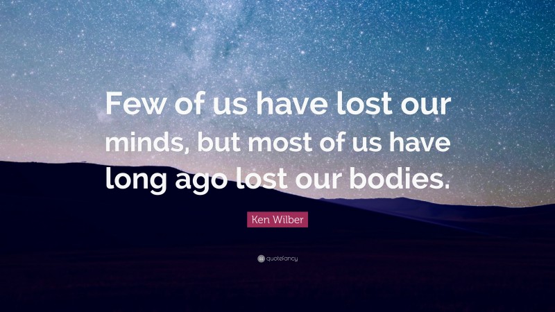 Ken Wilber Quote: “Few of us have lost our minds, but most of us have long ago lost our bodies.”