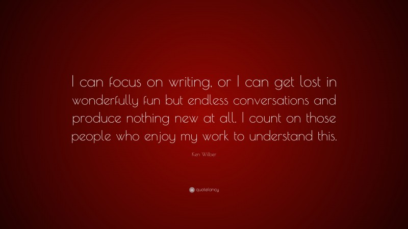 Ken Wilber Quote: “I can focus on writing, or I can get lost in wonderfully fun but endless conversations and produce nothing new at all. I count on those people who enjoy my work to understand this.”