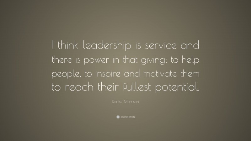 Denise Morrison Quote: “I think leadership is service and there is power in that giving: to help people, to inspire and motivate them to reach their fullest potential.”