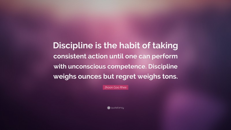 Jhoon Goo Rhee Quote: “Discipline is the habit of taking consistent action until one can perform with unconscious competence. Discipline weighs ounces but regret weighs tons.”