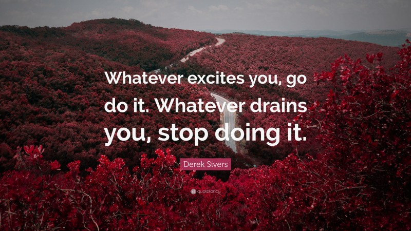 Derek Sivers Quote: “Whatever excites you, go do it. Whatever drains you, stop doing it.”