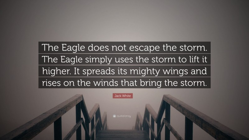 Jack White Quote: “The Eagle does not escape the storm. The Eagle simply uses the storm to lift it higher. It spreads its mighty wings and rises on the winds that bring the storm.”
