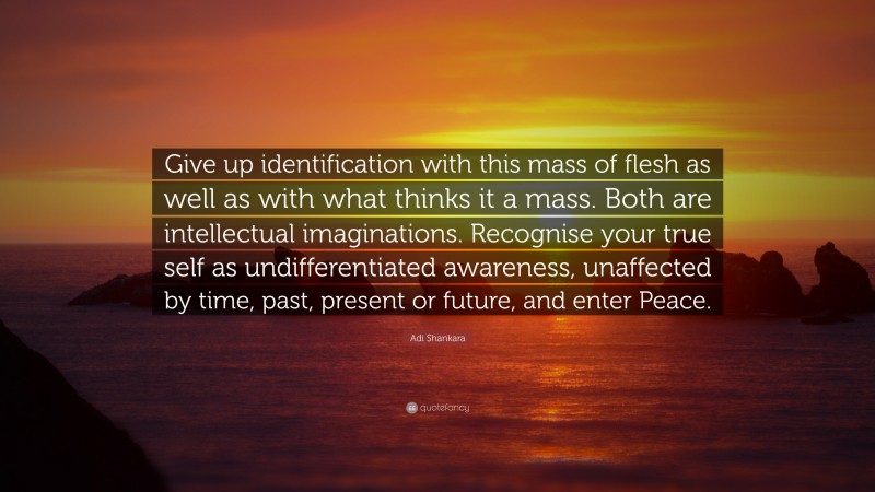 Adi Shankara Quote: “Give up identification with this mass of flesh as well as with what thinks it a mass. Both are intellectual imaginations. Recognise your true self as undifferentiated awareness, unaffected by time, past, present or future, and enter Peace.”